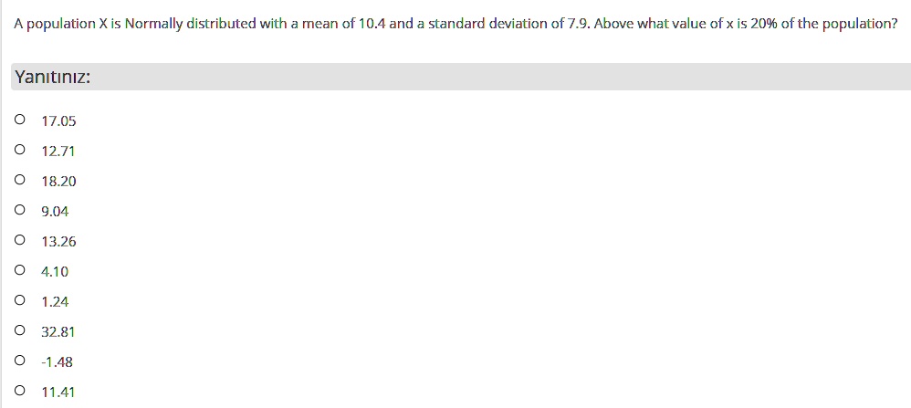 A population X is Normally distributed with a mean of 10.4 and a standard deviation of 7.9. Above what value of x is 20% of the population?

17.05
12.71
18.20
9.04
13.26
4.10
1.24
32.81
-1.48
11.41
