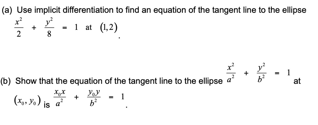 (a) Use implicit differentiation to find an equation of the tangent line to the ellipse
x^2/2 + y^2/8 = 1 at (1,2).
(b) Show that the equation of the tangent line to the ellipse x^2/a^2 + y^2/b^2 = 1 at (x0, y0) is x0x/a^2 + y0y/b^2 = 1.