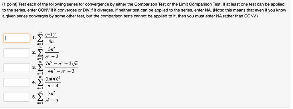 Test each of the following series for convergence by either the Comparison Test or the Limit Comparison Test. If at least one test can be applied to the series, enter CONV if it converges or DIV if it diverges. If neither test can be applied to the series, enter NA. (Note: this means that even if you know a given series converges by some other test, but the comparison tests cannot be applied to it, then you must enter NA rather than CONV.)
1. sumn=1^infinity frac(-1)^n4n
2. sumn=1^infinity frac3n^2n^3 + 3
3. sumn=1^infinity frac7n^5 - n^3 + 3sqrtn4n^7 - n^2 + 3
4. sumn=1^infinity frac(ln(n))^3n + 4
5. sumn=1^infinity frac3n^2n^5 + 3