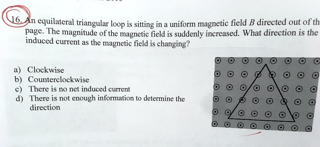 An equilateral triangular loop is sitting in a uniform magnetic field B directed out of the page. The magnitude of the magnetic field is suddenly increased. What direction is the induced current as the magnetic field is changing?
a) Clockwise
b) Counterclockwise
c) There is no net induced current
d) There is not enough information to determine the direction