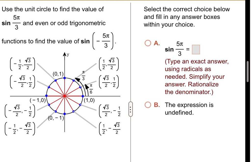 Use the unit circle to find the value of sin(5π)/(3) and even or odd trigonometric functions to find the value of sin( (5π)/(3)). Select the correct choice below and fill in any answer boxes within your choice. A. sin(5π)/(3) = □ (Type an exact answer, using radicals as needed. Simplify your answer. Rationalize the denominator.) B. The expression is undefined.