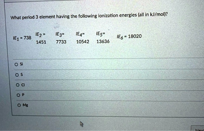 What period 3 element having the following ionization energies (all in kJ/mol)?
IE1 = 738 IE2 = 1451 IE3 = 7733 IE4 = 10542 IE5 = 13636 IE6 = 18020
Si
S
Cl
P
Mg