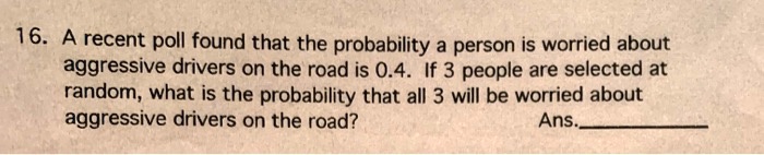 16. A recent poll found that the probability a person is worried about aggressive drivers on the road is 0.4. If 3 people are selected at random, what is the probability that all 3 will be worried about aggressive drivers on the road?
