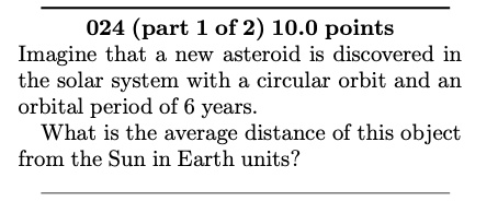 Imagine that a new asteroid is discovered in the solar system with a circular orbit and an orbital period of 6 years. What is the average distance of this object from the Sun in Earth units?