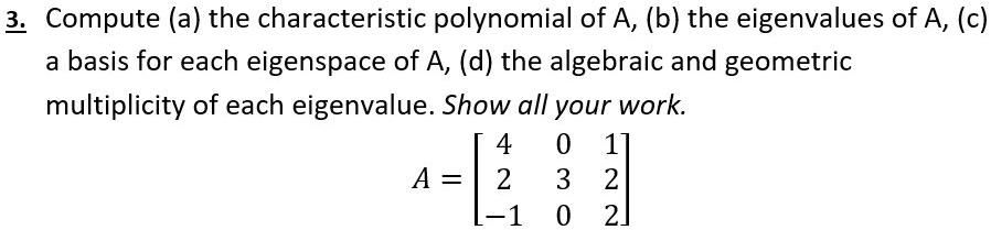 3. Compute (a) the characteristic polynomial of A, (b) the eigenvalues of A, (c) a basis for each eigenspace of A, (d) the algebraic and geometric multiplicity of each eigenvalue. Show all your work. A = [4 0 1; 2 3 2; -1 0 2]