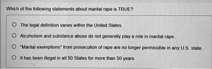 Which of the following statements about marital rape is TRUE?
The legal definition varies within the United States.
Alcoholism and substance abuse do not generally play a role in marital rape.
"Marital exemptions" from prosecution of rape are no longer permissible in any U.S. state.
It has been illegal in all 50 States for more than 50 years.