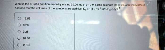 What is the pH of a solution made by mixing 30.00 mL of 0.10 M acetic acid with 60.00 mL of 0.100 M KOH? Assume that the volumes of the solutions are additive. Ka = 1.8 x 10^-5 for CH3CO2H. 12.52 8.26 9.26 10.30 11.13