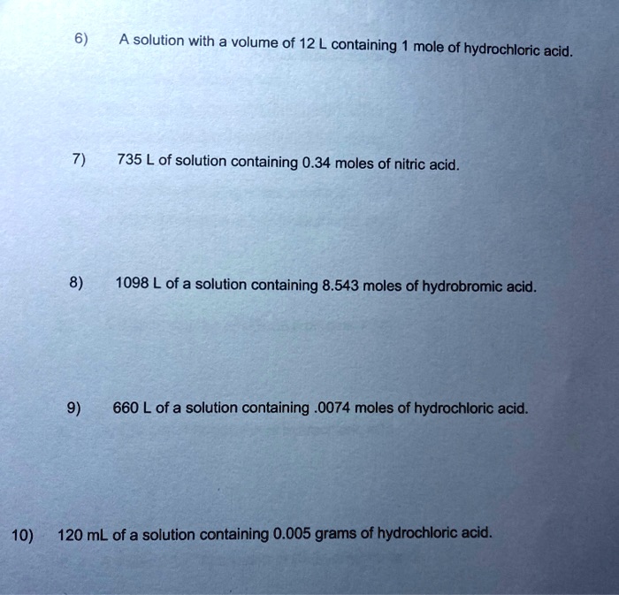 6)
A solution with a volume of 12 L containing 1 mole of hydrochloric acid.
7)
735 L of solution containing 0.34 moles of nitric acid.
8)
1098 L of a solution containing 8.543 moles of hydrobromic acid.
9)
660 L of a solution containing .0074 moles of hydrochloric acid.
10)
120 mL of a solution containing 0.005 grams of hydrochloric acid.