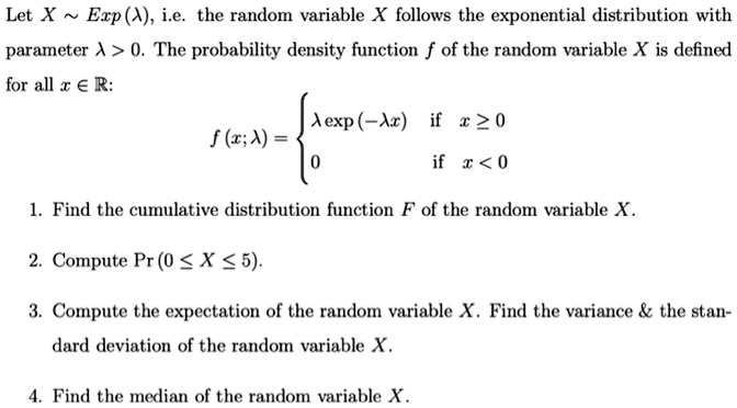 Let X   Exp(?), i.e. the random variable X follows the exponential distribution with parameter ? > 0. The probability density function f of the random variable X is defined for all x ? ?:
f(x; ?) = 
? exp(-?x) if x ? 0
0 if x < 0

1. Find the cumulative distribution function F of the random variable X.
2. Compute Pr(0 ? X ? 5).
3. Compute the expectation of the random variable X. Find the variance     the standard deviation of the random variable X.
4. Find the median of the random variable X.