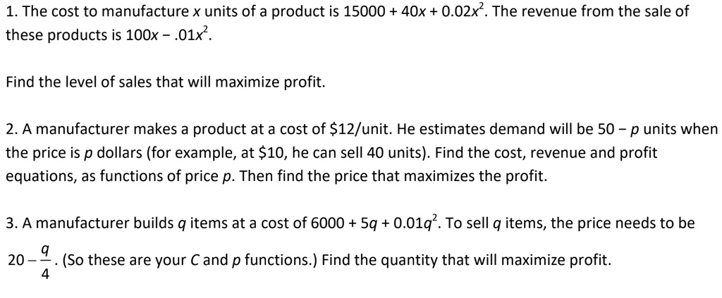 1. The cost to manufacture x units of a product is 15000 + 40x + 0.02x². The revenue from the sale of these products is 100x - .01x².

Find the level of sales that will maximize profit.

2. A manufacturer makes a product at a cost of 12/unit. He estimates demand will be 50 - p units when the price is p dollars (for example, at10, he can sell 40 units). Find the cost, revenue and profit equations, as functions of price p. Then find the price that maximizes the profit.

3. A manufacturer builds q items at a cost of 6000 + 5q + 0.01q². To sell q items, the price needs to be 20 - q/4 . (So these are your C and p functions.) Find the quantity that will maximize profit.