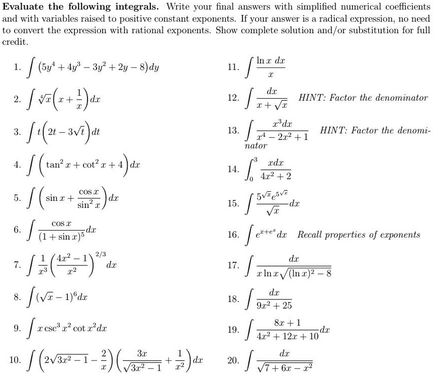 Evaluate the following integrals. Write your final answers with simplified numerical coefficients and with variables raised to positive constant exponents. If your answer is a radical expression, no need to convert the expression with rational exponents. Show complete solution and/or substitution for full credit.

1. ?(5y^4 + 4y^3 - 3y^2 + 2y - 8)dy
2. ? ?(x)(x + 1/x) dx
3. ? t(2t - 3?(t)) dt
4. ? (tan^2 x + cot^2 x + 4) dx
5. ? (sin x + cos x / sin^2 x) dx
6. ? cos x / (1 + sin x)^5 dx
7. ? 1/x^3 ((4x^2 - 1) / x^2)^(2/3) dx
8. ? (?(x) - 1)^6 dx
9. ? x csc^3 x^2 cot x^2 dx
10. ? (2?(3x^2 - 1) - 2/x) (3x / ?(3x^2 - 1) + 1/x^2) dx
11. ? ln x dx / x
12. ? dx / (x + ?(x)) HINT: Factor the denominator
13. ? x^3 dx / (x^4 - 2x^2 + 1) HINT: Factor the denominator
14. ?0^3 x dx / (4x^2 + 2)
15. ? 5?(x) e^(5?(x)) / ?(x) dx
16. ? e^(x + e^x) dx Recall properties of exponents
17. ? dx / (x ln x ?((ln x)^2 - 8))
18. ? dx / (9x^2 + 25)
19. ? (8x + 1) / (4x^2 + 12x + 10) dx
20. ? dx / ?(7 + 6x - x^2)