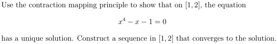 Use the contraction mapping principle to show that on [1, 2], the equation
x^4 - x - 1 = 0
has a unique solution. Construct a sequence in [1, 2] that converges to the solution.