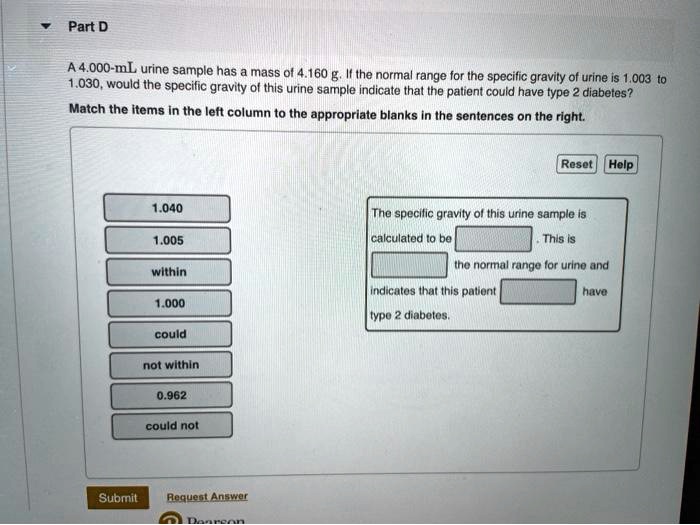 Part D

A 4.000-mL urine sample has a mass of 4.160 g. If the normal range for the specific gravity of urine is 1.003 to 1.030, would the specific gravity of this urine sample indicate that the patient could have type 2 diabetes?
Match the items in the left column to the appropriate blanks in the sentences on the right.

1.040
1.005
within
1.000
could
not within
0.962
could not

Reset Help
The specific gravity of this urine sample is calculated to be [ ]. This is [ ] the normal range for urine and indicates that this patient [ ] have type 2 diabetes.