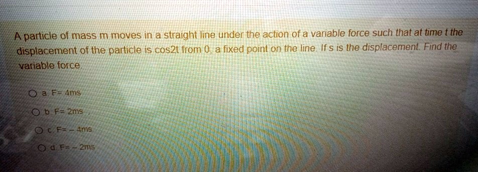 A particle of mass m moves in a straight line under the action of a variable force such that at time t the displacement of the particle is cos2t from 0, a fixed point on the line. If s is the displacement. Find the variable force.

a. F= 4ms
b. F= 2ms
c. F= - 4ms
d. F= - 2ms