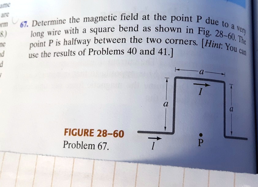 67. Determine the magnetic field at the point P due to a very long wire with a square bend as shown in Fig. 28-60. The point P is halfway between the two corners. [Hint: You can use the results of Problems 40 and 41.]