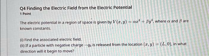 Q4 Finding the Electric Field from the Electric Potential
1 Point
The electric potential in a region of space is given by V(x, y) = α x^4 + β y^4, where α and β are
known constants.
(i) Find the associated electric field.
(ii) If a particle with negative charge -q0 is released from the location (x, y) = (L, 0), in what
direction will it begin to move?