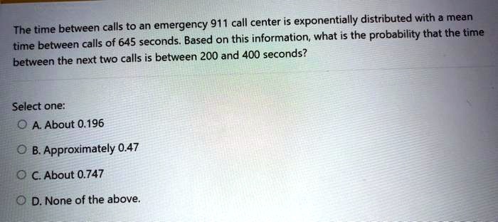 The time between calls to an emergency 911 call center is exponentially distributed with a mean time between calls of 645 seconds. Based on this information, what is the probability that the time between the next two calls is between 200 and 400 seconds?
Select one:
A. About 0.196
B. Approximately 0.47
C. About 0.747
D. None of the above.