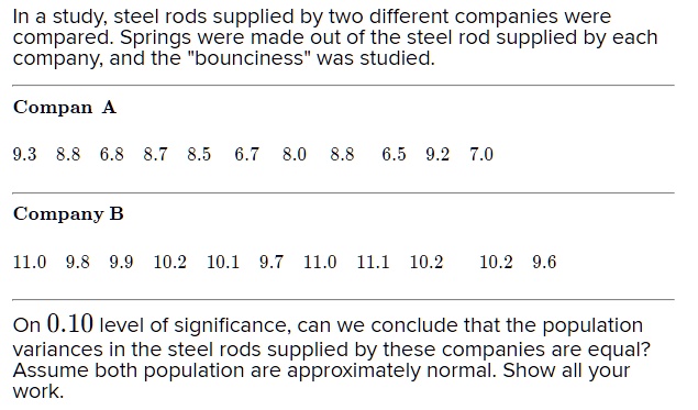 In a study, steel rods supplied by two different companies were compared. Springs were made out of the steel rod supplied by each company, and the "bounciness" was studied.
Company A
9.3 8.8 6.8 8.7 8.5 6.7 8.0 8.8 6.5 9.2 7.0
Company B
11.0 9.8 9.9 10.2 10.1 9.7 11.0 11.1 10.2 10.2 9.6
On 0.10 level of significance, can we conclude that the population variances in the steel rods supplied by these companies are equal? Assume both population are approximately normal. Show all your work.