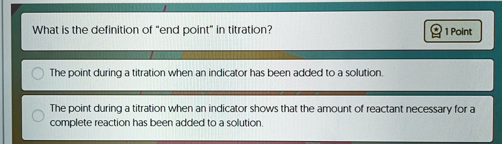 What is the definition of "end point" in titration?
1 Point
The point during a titration when an indicator has been added to a solution.
The point during a titration when an indicator shows that the amount of reactant necessary for a
complete reaction has been added to a solution.
