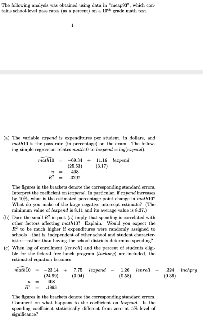 The following analysis was obtained using data in "meap93", which contains school-level pass rates (as a percent) on a 10th grade math test.

(a) The variable expend is expenditures per student, in dollars, and math10 is the pass rate (in percentage) on the exam. The following simple regression relates math10 to lexpend = log(expend):

widehatmath10 = -69.34 + 11.16 lexpend
(25.53) (3.17)
n = 408
R^2 = .0297

The figures in the brackets denote the corresponding standard errors. Interpret the coefficient on lexpend. In particular, if expend increases by 10%, what is the estimated percentage point change in math10? What do you make of the large negative intercept estimate? (The minimum value of lexpend is 8.11 and its average value is 8.37.)
(b) Does the small R^2 in part (a) imply that spending is correlated with other factors affecting math10? Explain. Would you expect the R^2 to be much higher if expenditures were randomly assigned to schools—that is, independent of other school and student characteristics—rather than having the school districts determine spending?
(c) When log of enrollment (lenroll) and the percent of students eligible for the federal free lunch program (lnchprg) are included, the estimated equation becomes

widehatmath10 = -23.14 + 7.75 lexpend - 1.26 lenroll - .324 lnchprg
(24.99) (3.04) (0.58) (0.36)
n = 408
R^2 = .1893

The figures in the brackets denote the corresponding standard errors. Comment on what happens to the coefficient on lexpend. Is the spending coefficient statistically different from zero at 5% level of significance?