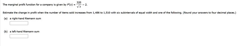 The marginal profit function for a company is given by P'(x) = 320/?x - 2. Estimate the change in profit when the number of items sold increases from 1,486 to 1,510 with six subintervals of equal width and one of the following. (Round your answers to four decimal places.) (a) a right-hand Riemann sum (b) a left-hand Riemann sum