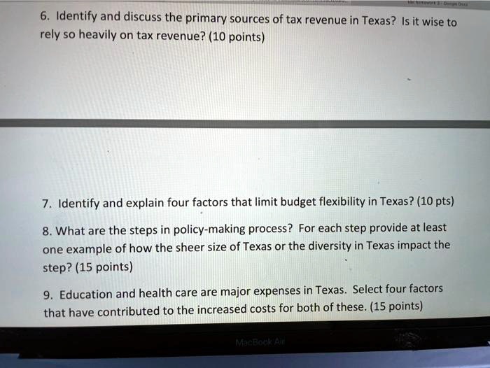 6. Identify and discuss the primary sources of tax revenue in Texas? Is it wise to
rely so heavily on tax revenue? (10 points)

7. Identify and explain four factors that limit budget flexibility in Texas? (10 pts)

8. What are the steps in policy-making process? For each step provide at least
one example of how the sheer size of Texas or the diversity in Texas impact the
step? (15 points)

9. Education and health care are major expenses in Texas. Select four factors
that have contributed to the increased costs for both of these. (15 points)