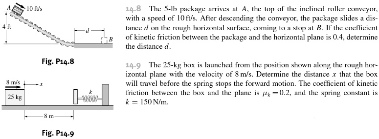14.8 The 5-lb package arrives at A, the top of the inclined roller conveyor, with a speed of 10 ft/s. After descending the conveyor, the package slides a distance d on the rough horizontal surface, coming to a stop at B. If the coefficient of kinetic friction between the package and the horizontal plane is 0.4, determine the distance d.
14.9 The 25-kg box is launched from the position shown along the rough horizontal plane with the velocity of 8 m/s. Determine the distance x that the box will travel before the spring stops the forward motion. The coefficient of kinetic friction between the box and the plane is ?k = 0.2, and the spring constant is k = 150 N/m.