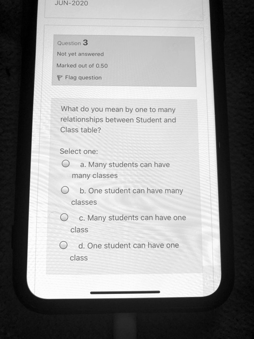 JUN-2020
Question 3
Not yet answered
Marked out of 0.50
Flag question
What do you mean by one to many
relationships between Student and
Class table?
Select one:
a. Many students can have
many classes
b. One student can have many
classes
c. Many students can have one
class
d. One student can have one
class