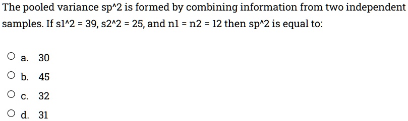 The pooled variance sp^2 is formed by combining information from two independent samples. If s1^2 = 39, s2^2 = 25, and n1 = n2 = 12 then sp^2 is equal to:

Oa. 30
Ob. 45
Oc. 32
Od. 31