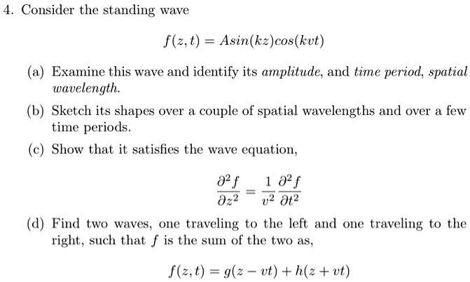 4. Consider the standing wave
f(z, t) = Asin(kz)cos(kvt)
(a) Examine this wave and identify its amplitude, and time period, spatial wavelength.
(b) Sketch its shapes over a couple of spatial wavelengths and over a few time periods.
(c) Show that it satisfies the wave equation,
?²f/?z² = 1/v² ?²f/?t²
(d) Find two waves, one traveling to the left and one traveling to the right, such that f is the sum of the two as,
f(z, t) = g(z ? vt) + h(z + vt)