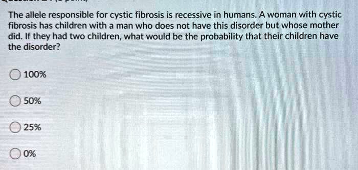 The allele responsible for cystic fibrosis is recessive in humans. A woman with cystic fibrosis has children with a man who does not have this disorder but whose mother did. If they had two children, what would be the probability that their children have the disorder?
100%
50%
25%
0%