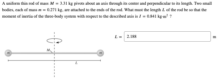 A uniform thin rod of mass M = 3.31 kg pivots about an axis through its center and perpendicular to its length. Two small bodies, each of mass m = 0.271 kg, are attached to the ends of the rod. What must the length L of the rod be so that the moment of inertia of the three-body system with respect to the described axis is I = 0.841 kg·m^2 ? L = 2.188 m