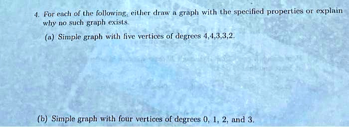 4. For each of the following, either draw a graph with the specified properties or explain
why no such graph exists.
(a) Simple graph with five vertices of degrees 4,4,3,3,2.
(b) Simple graph with four vertices of degrees 0, 1, 2, and 3.