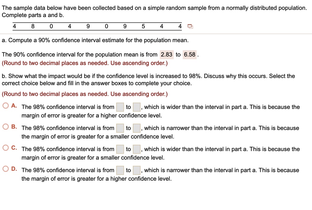 The sample data below have been collected based on a simple random sample from a normally distributed population. Complete parts a and b.
4 8 0 4 9 0 9 5 4 4
a. Compute a 90% confidence interval estimate for the population mean.
The 90% confidence interval for the population mean is from 2.83 to 6.58 .
(Round to two decimal places as needed. Use ascending order.)
b. Show what the impact would be if the confidence level is increased to 98%. Discuss why this occurs. Select the correct choice below and fill in the answer boxes to complete your choice.
(Round to two decimal places as needed. Use ascending order.)
A. The 98% confidence interval is from to , which is wider than the interval in part a. This is because the margin of error is greater for a higher confidence level.
B. The 98% confidence interval is from to , which is narrower than the interval in part a. This is because the margin of error is greater for a smaller confidence level.
C. The 98% confidence interval is from to , which is wider than the interval in part a. This is because the margin of error is greater for a smaller confidence level.
D. The 98% confidence interval is from to , which is narrower than the interval in part a. This is because the margin of error is greater for a higher confidence level.