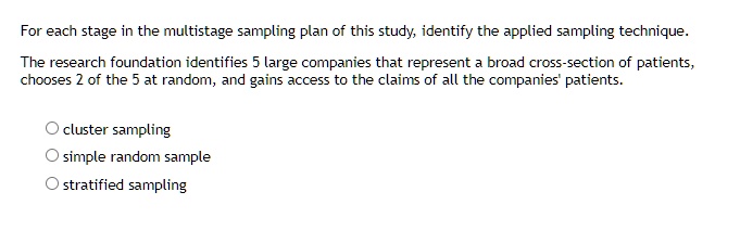 For each stage in the multistage sampling plan of this study, identify the applied sampling technique.
The research foundation identifies 5 large companies that represent a broad cross-section of patients,
chooses 2 of the 5 at random, and gains access to the claims of all the companies' patients.
cluster sampling
simple random sample
stratified sampling