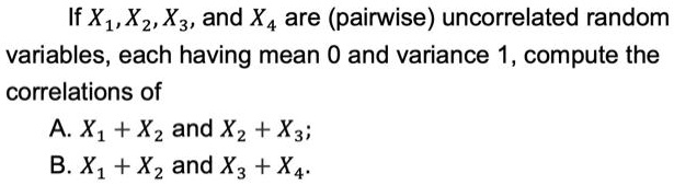 If X1, X2, X3, and X4 are (pairwise) uncorrelated random variables, each having mean 0 and variance 1, compute the correlations of
A. X1 + X2 and X2 + X3;
B. X1 + X2 and X3 + X4.