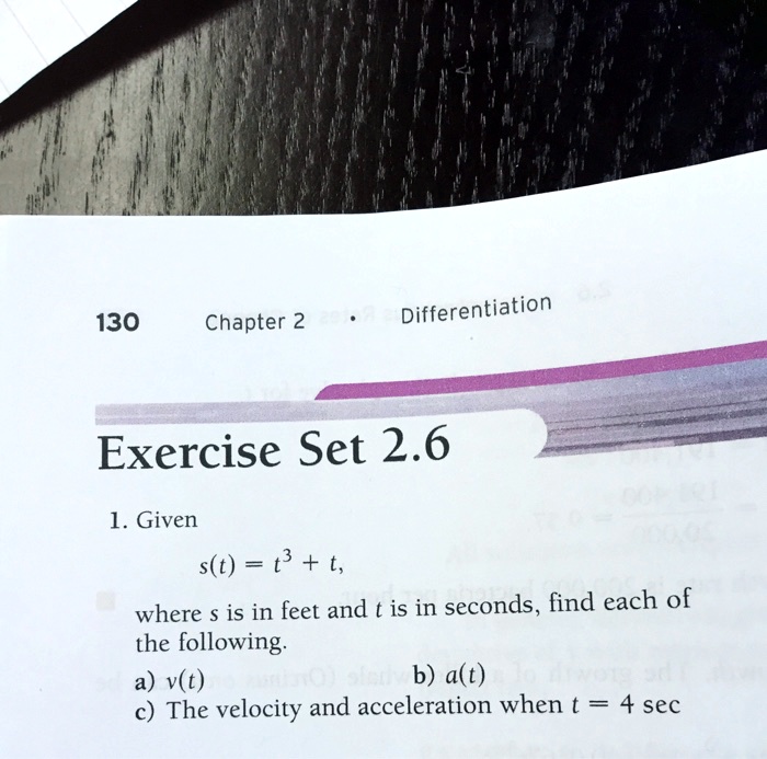 1. Given
s(t) = t^3 + t,
where s is in feet and t is in seconds, find each of
the following.
a) v(t)
b) a(t)
c) The velocity and acceleration when t = 4 sec