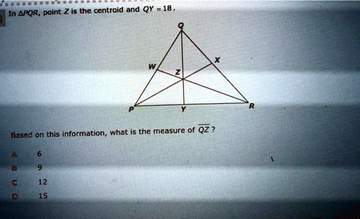 In ?PQR, point Z is the centroid and QY = 18.
Based on this information, what is the measure of ?QZ?
A 6
B 9
C 12
D 15