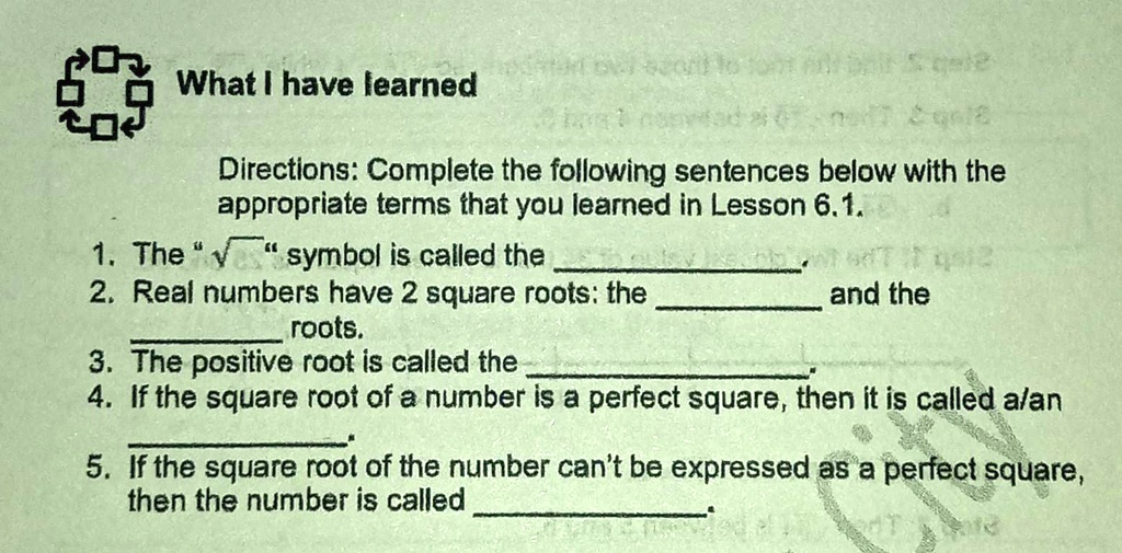 What I have learned
Directions: Complete the following sentences below with the appropriate terms that you learned in Lesson 6.1.
1. The "?" symbol is called the .
2. Real numbers have 2 square roots: the  and the  roots.
3. The positive root is called the .
4. If the square root of a number is a perfect square, then it is called a/an .
5. If the square root of the number can't be expressed as a perfect square, then the number is called .