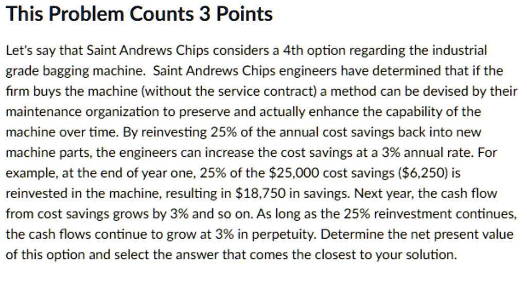 This Problem Counts 3 Points
Let's say that Saint Andrews Chips considers a 4th option regarding the industrial
grade bagging machine. Saint Andrews Chips engineers have determined that if the
firm buys the machine (without the service contract) a method can be devised by their
maintenance organization to preserve and actually enhance the capability of the
machine over time. By reinvesting 25% of the annual cost savings back into new
machine parts, the engineers can increase the cost savings at a 3% annual rate. For
example, at the end of year one, 25% of the $25,000 cost savings ($6,250) is
reinvested in the machine, resulting in 18,750 in savings. Next year, the cash flow
from cost savings grows by 3% and so on. As long as the 25% reinvestment continues,
the cash flows continue to grow at 3% in perpetuity. Determine the net present value
of this option and select the answer that comes the closest to your solution.