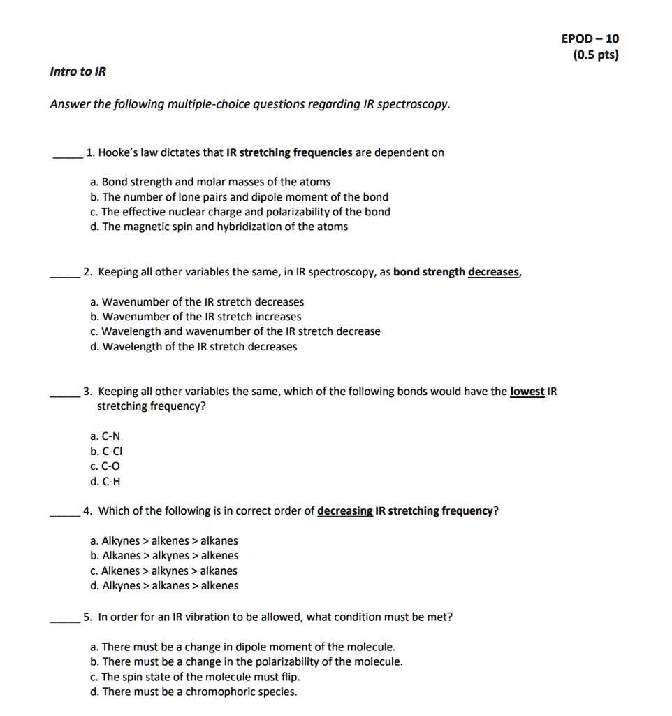 Intro to IR

Answer the following multiple-choice questions regarding IR spectroscopy.

1. Hooke’s law dictates that IR stretching frequencies are dependent on

a. Bond strength and molar masses of the atoms
b. The number of lone pairs and dipole moment of the bond
c. The effective nuclear charge and polarizability of the bond
d. The magnetic spin and hybridization of the atoms

2. Keeping all other variables the same, in IR spectroscopy, as bond strength decreases,

a. Wavenumber of the IR stretch decreases
b. Wavenumber of the IR stretch increases
c. Wavelength and wavenumber of the IR stretch decrease
d. Wavelength of the IR stretch decreases

3. Keeping all other variables the same, which of the following bonds would have the lowest IR stretching frequency?

a. C-N
b. C-Cl
c. C-O
d. C-H

4. Which of the following is in correct order of decreasing IR stretching frequency?

a. Alkynes > alkenes > alkanes
b. Alkanes > alkynes > alkenes
c. Alkenes > alkynes > alkanes
d. Alkynes > alkanes > alkenes

5. In order for an IR vibration to be allowed, what condition must be met?

a. There must be a change in dipole moment of the molecule.
b. There must be a change in the polarizability of the molecule.
c. The spin state of the molecule must flip.
d. There must be a chromophoric species.
