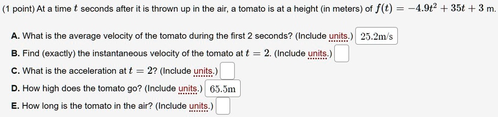 (1 point) At a time t seconds after it is thrown up in the air, a tomato is at a height (in meters) of f(t) = -4.9t^2 + 35t + 3 m.

A. What is the average velocity of the tomato during the first 2 seconds? (Include units.) 25.2m/s
B. Find (exactly) the instantaneous velocity of the tomato at t = 2. (Include units.)
C. What is the acceleration at t = 2? (Include units.)
D. How high does the tomato go? (Include units.) 65.5m
E. How long is the tomato in the air? (Include units.)