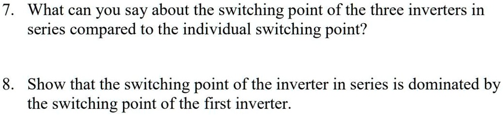 7. What can you say about the switching point of the three inverters in
series compared to the individual switching point?
8. Show that the switching point of the inverter in series is dominated by
the switching point of the first inverter.