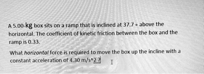 A 5.00-kg box sits on a ramp that is inclined at 37.7 ° above the horizontal. The coefficient of kinetic friction between the box and the ramp is 0.33. What horizontal force is required to move the box up the incline with a constant acceleration of 4.30 m/s^2?