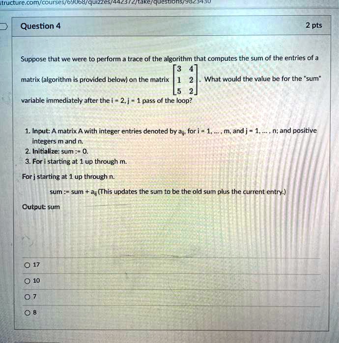 Question 4
Suppose that we were to perform a trace of the algorithm that computes the sum of the entries of a matrix (algorithm is provided below) on the matrix
[[3, 4], [1, 2], [5, 2]]. What would the value be for the "sum" variable immediately after the i = 2, j = 1 pass of the loop?

1. Input: A matrix A with integer entries denoted by aij, for i = 1, ..., m, and j = 1, ..., n; and positive integers m and n.
2. Initialize: sum := 0.
3. For i starting at 1 up through m.
For j starting at 1 up through n.
sum := sum + aij (This updates the sum to be the old sum plus the current entry.)
Output: sum

17
10
7
8