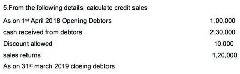 5.From the following details, calculate credit sales
As on 1st April 2018 Opening Debtors
cash received from debtors
Discount allowed
sales returns
As on 31st march 2019 closing debtors
1,00,000
2,30,000
10,000
1,20,000