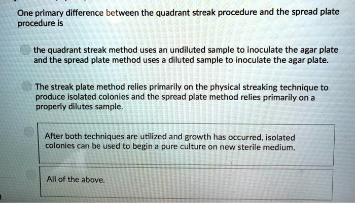 One primary difference between the quadrant streak procedure and the spread plate procedure is

the quadrant streak method uses an undiluted sample to inoculate the agar plate and the spread plate method uses a diluted sample to inoculate the agar plate.

The streak plate method relies primarily on the physical streaking technique to produce isolated colonies and the spread plate method relies primarily on a properly dilutes sample.

After both techniques are utilized and growth has occurred, isolated colonies can be used to begin a pure culture on new sterile medium.

All of the above.