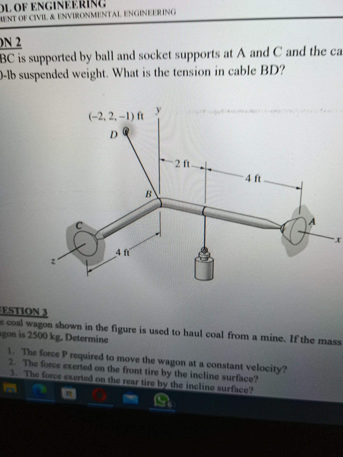 L OF ENGINEERING
IINT OF CIVII & INVIRONMINIAI I NGINI I IRING
N 2
B C is supported by ball and socket supports at A and C and the ca )-lb suspended weight. What is the tension in cable BD ?
RSTION 3
coal wagon shown in the figure is used to haul coal from a mine. If the mass gon is 2500  kg, Determine
1. The force P required to move the wagon at a constant velocity?
2. The force exerted on the front tire by the incline surface?
3. The force exeried on the rear tire by the incline surface?