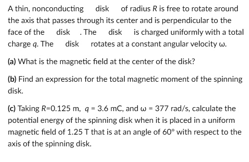 A thin, nonconducting disk of radius R is free to rotate around the axis that passes through its center and is perpendicular to the face of the disk . The disk is charged uniformly with a total charge q. The disk rotates at a constant angular velocity ?.
(a) What is the magnetic field at the center of the disk?
(b) Find an expression for the total magnetic moment of the spinning disk.
(c) Taking R=0.125 m, q = 3.6 mC, and ? = 377 rad/s, calculate the potential energy of the spinning disk when it is placed in a uniform magnetic field of 1.25 T that is at an angle of 60° with respect to the axis of the spinning disk.