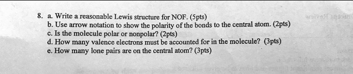 8. a. Write a reasonable Lewis structure for NOF. (5pts)
b. Use arrow notation to show the polarity of the bonds to the central atom. (2pts)
c. Is the molecule polar or nonpolar? (2pts)
d. How many valence electrons must be accounted for in the molecule? (3pts)
e. How many lone pairs are on the central atom? (3pts)